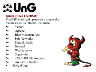 Quem utiliza FreeBSD? FreeBSD é utilizado para servir alguns dos maiores sites da Internet, incluindo:           Yahoo!           Apache           Blue Mountain Arts           Pair Networks           Sony do Japão           Netcraft           Weathernews           Supervalu           TELEHOUSE America           Anti-Vírus Sophos JMA Wired 