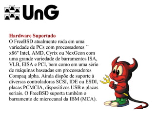 Hardware Suportado O FreeBSD atualmente roda em uma variedade de PCs com processadores `` x86'' Intel, AMD, Cyrix ou NexGeon com uma grande variedade de barramentos ISA, VLB, EISA e PCI, bem como em uma série de máquinas baseadas em processadores Compaq alpha. Ainda dispõe de suporte à diversas controladoras SCSI, IDE ou ESDI, placas PCMCIA, dispositivos USB e placas seriais. O FreeBSD suporta também o barramento de microcanal da IBM (MCA).   
