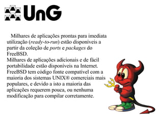Milhares de aplicações prontas para imediata utilização ( ready-to-run ) estão disponíveis a partir da coleção de  ports  e  packages  do FreeBSD. Milhares de aplicações adicionais e de fácil portabilidade estão disponíveis na Internet. FreeBSD tem código fonte compatível com a maioria dos sistemas UNIX® comerciais mais populares, e devido a isto a maioria das aplicações requerem pouca, ou nenhuma modificação para compilar corretamente.   