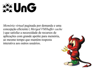 Memória virtual  paginada por demanda e uma concepção eficiente (  Merged VM/buffer cache  ) que satisfaz a necessidade de recursos de aplicações com grande apetite para memória, ao mesmo tempo que mantém resposta interativa aos outros usuários.   