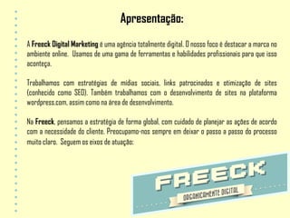 Apresentação:
A Freeck Digital Marketing é uma agência totalmente digital. O nosso foco é destacar a marca no
ambiente online. Usamos de uma gama de ferramentas e habilidades profissionais para que isso
aconteça.

Trabalhamos com estratégias de mídias sociais, links patrocinados e otimização de sites
(conhecido como SEO). Também trabalhamos com o desenvolvimento de sites na plataforma
wordpress.com, assim como na área de desenvolvimento.

Na Freeck, pensamos a estratégia de forma global, com cuidado de planejar as ações de acordo
com a necessidade do cliente. Preocupamo-nos sempre em deixar o passo a passo do processo
muito claro. Seguem os eixos de atuação:
 