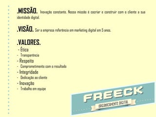 .MISSÃO.              Inovação constante. Nossa missão é cocriar e construir com o cliente a sua
identidade digital.


.VISÃO. Ser a empresa referência em marketing digital em 5 anos.
.VALORES.
- Ética
- Transparência
- Respeito
- Comprometimento com o resultado
- Integridade
- Dedicação ao cliente
- Inovação
- Trabalho em equipe
 