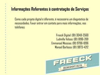 Informações Referentes à contratação de Serviços

  Como cada projeto digital é diferente, é necessário um diagnóstico de
  necessidades. Favor entrar em contato para mais informações, nos
  telefones:

                                       Freeck Digital: (81) 3049-2560
                                       Ludmilla Veloso: (81) 8196-2101
                                    Emmanoel Messias: (81) 9796-1096
                                      Manoel Barbosa: (81) 9873-4212
 