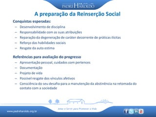 www.padreharoldo.org.br
Amar e Servir para Promover a Vida
A preparação da Reinserção Social
Conquistas esperadas:
– Desenvolvimento de disciplina
– Responsabilidade com as suas atribuições
– Reparação da degeneração de caráter decorrente de práticas ilícitas
– Reforço das habilidades sociais
– Resgate da auto estima
Referências para avaliação do progresso
– Apresentação pessoal, cuidados com pertences
– Documentação
– Projeto de vida
– Possível resgate dos vínculos afetivos
– Consciência do seu desafio para a manutenção da abstinência na retomada do
contato com a sociedade
 