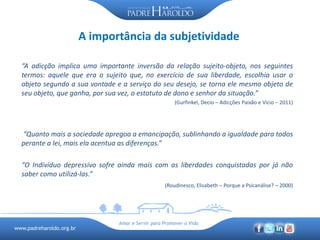 www.padreharoldo.org.br
Amar e Servir para Promover a Vida
A importância da subjetividade
“A adicção implica uma importante inversão da relação sujeito-objeto, nos seguintes
termos: aquele que era o sujeito que, no exercício de sua liberdade, escolhia usar o
objeto segundo a sua vontade e a serviço do seu desejo, se torna ele mesmo objeto de
seu objeto, que ganha, por sua vez, o estatuto de dono e senhor da situação.”
(Gurfinkel, Decio – Adicções Paixão e Vício – 2011)
“Quanto mais a sociedade apregoa a emancipação, sublinhando a igualdade para todos
perante a lei, mais ela acentua as diferenças.”
“O Indivíduo depressivo sofre ainda mais com as liberdades conquistadas por já não
saber como utilizá-las.”
(Roudinesco, Elisabeth – Porque a Psicanálise? – 2000)
 