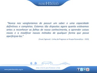 www.padreharoldo.org.br
Amar e Servir para Promover a Vida
“Nunca nos vangloriamos de possuir um saber e uma capacidade
definitivos e completos. Estamos tão dispostos agora quanto estávamos
antes a reconhecer as falhas de nosso conhecimento, a aprender coisas
novas e a modificar nossos métodos de qualquer forma que possa
aperfeiçoa-los.”
(Freud, Sigmund – Linhas de Progresso na Terapia Psicanalítica – 1919)
 