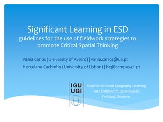 Significant Learning in ESD
guidelines for the use of fieldwork strategies to
promote Critical Spatial Thinking
Experience-based Geography Learning
2012 Symposium, 22-25 August
Freiburg, Germany
Vânia Carlos (University of Aveiro) | vania.carlos@ua.pt
Herculano Cachinho (University of Lisbon) | hc@campus.ul.pt
 