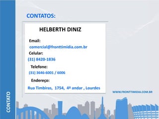 CONTATOS:

                HELBERTH DINIZ
           Email:
           comercial@fronttimidia.com.br
           Celular:
          (31) 8420-1836
           Telefone:
          (31) 3646-6001 / 6006
           Endereço:
          Rua Timbiras, 1754, 4º andar , Lourdes
                                                   WWW.FRONTTIMIDIA.COM.BR
CONTATO
 