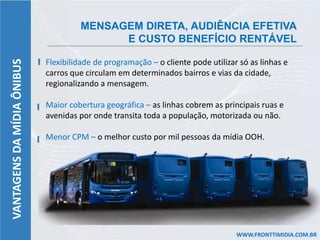 MENSAGEM DIRETA, AUDIÊNCIA EFETIVA
                                           E CUSTO BENEFÍCIO RENTÁVEL

                            Flexibilidade de programação – o cliente pode utilizar só as linhas e
VANTAGENS DA MÍDIA ÔNIBUS



                            carros que circulam em determinados bairros e vias da cidade,
                            regionalizando a mensagem.

                            Maior cobertura geográfica – as linhas cobrem as principais ruas e
                            avenidas por onde transita toda a população, motorizada ou não.

                            Menor CPM – o melhor custo por mil pessoas da mídia OOH.




                                                                                  WWW.FRONTTIMIDIA.COM.BR
 
