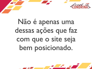 Não é apenas uma dessas ações que faz com que o site seja bem posicionado. 