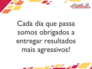 Cada dia que passa somos obrigados a entregar resultados mais agressivos! 