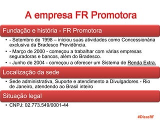 Fundação e história - FR Promotora
• - Setembro de 1998 – iniciou suas atividades como Concessionária
  exclusiva da Bradesco Previdência.
• - Março de 2000 - começou a trabalhar com várias empresas
  seguradoras e bancos, além do Bradesco.
• - Junho de 2004 - começou a oferecer um Sistema de Renda Extra.

Localização da sede
• Sede administrativa, Suporte e atendimento a Divulgadores - Rio
  de Janeiro, atendendo ao Brasil inteiro

Situação legal
• CNPJ: 02.773.549/0001-44

                                                           #DicasRF
 