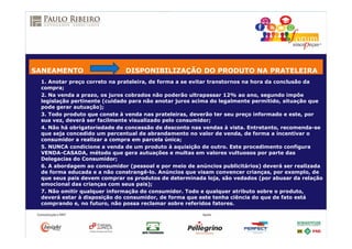 1. Anotar preço correto na prateleira, de forma a se evitar transtornos na hora da conclusão da
compra;
2. Na venda a prazo, os juros cobrados não poderão ultrapassar 12% ao ano, segundo impõe
legislação pertinente (cuidado para não anotar juros acima do legalmente permitido, situação que
pode gerar autuação);
3. Todo produto que conste à venda nas prateleiras, deverão ter seu preço informado e este, por
sua vez, deverá ser facilmente visualizado pelo consumidor;
4. Não há obrigatoriedade de concessão de desconto nas vendas à vista. Entretanto, recomenda-se
que seja concedido um percentual de abrandamento no valor de venda, de forma a incentivar o
consumidor a realizar a compra em parcela única;
5. NUNCA condicione a venda de um produto à aquisição de outro. Este procedimento configura
VENDA-CASADA, método que gera autuações e multas em valores vultuosos por parte das
Delegacias do Consumidor;
6. A abordagem ao consumidor (pessoal e por meio de anúncios publicitários) deverá ser realizada
de forma educada e a não constrangê-lo. Anúncios que visam convencer crianças, por exemplo, de
que seus pais devem comprar os produtos de determinada loja, são vedados (por abusar da relação
emocional das crianças com seus pais);
7. Não omitir qualquer informação do consumidor. Todo e qualquer atributo sobre o produto,
deverá estar à disposição do consumidor, de forma que este tenha ciência do que de fato está
comprando e, no futuro, não possa reclamar sobre referidos fatores.
SANEAMENTO DISPONIBILIZAÇÃO DO PRODUTO NA PRATELEIRA
 