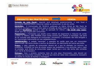 Emissão de nota fiscal:- segundo será detalhado posteriormente, a nota fiscal é
documento OBRIGATÓRIO e deve ser cedido ao consumidor no ato da venda.
EXCEÇÃO:- O Comunicado DA 76/2013, publicado no Diário Oficial de São Paulo de
19/12/13, divulgou o valor mínimo para a emissão da Nota Fiscal de Venda a Consumidor,
que será facultativa quando o valor da operação for inferior a R$ 10,00 (dez reais),
desde que não exigida pelo consumidor.
Pagamento:- o fornecedor que dispõe como método de pagamento a máquina de cartão
(crédito ou débito), NÃO PODERÁ impor limite mínimo para realizar a transação, sob pena
de ser autuado pela Delegacia do Consumidor. Entretanto, o fornecedor não está obrigado a
ter mencionado instrumento em seu estabelecimento.
OBSERVAÇÃO:- é vedado “esconder” o aparelho de cartão para que um consumidor
determinado não tenha direito a usufruir do benefício, em detrimento de outros que terão.
Preço:- o valor cobrado do consumidor deverá ser o que foi ofertado (no anúncio, na
prateleira). CUIDADO na hora de anotar preços nas prateleiras e nos anúncios, pois o valor
ali anotado, será direito do consumidor pagar (ainda que o erro não tenha sido cometido
com má-fé do fornecedor).
Entrega:- Caso o produto contenha mais de uma peça (fracionado), este deverá ser
entregue ao consumidor completo, de forma que deve ser dada toda a assessoria necessário
ao cliente no intuito de facilitar a montagem.
PRODUTO NA PRATELEIRA VENDA
 