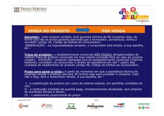 Garantia:- todo produto vendido, terá garantia mínima de 90 (noventa) dias, de
forma que não se exclui garantia adicional que o fornecedor, porventura, venha a
conceder (artigo 26, Código de Defesa do Consumidor);
OBSERVAÇÃO:- na impossibilidade conserto, o consumidor terá direito, à sua escolha,
de:-
Troca do produto:- o estabelecimento comercial NÃO POSSUI obrigatoriedade de
realizar troca de produto comprado em bom estado (exceção feita ao caso de produto
viciado). EXCEÇÃO:- compras realizadas fora do estabelecimento comercial (internet,
telefone), concedem ao consumidor o direito de desistência em até 7 (sete) dias
contados do recebimento do produto (artigo 49, Código de Defesa do Consumidor).
Prazo para sanar o vício:- A partir do momento em que a assistência técnica da
empresa recebe o produto, ela terá 30 (trinta) dias para proceder o conserto. Caso
não o faça, terá o consumidor direito, à sua escolha, de:-
I - a substituição do produto por outro da mesma espécie, em perfeitas condições de
uso;
II - a restituição imediata da quantia paga, monetariamente atualizada, sem prejuízo
de eventuais perdas e danos;
III - o abatimento proporcional do preço.
VENDA DO PRODUTO PÓS-VENDA
 