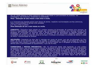 Art. 63. Omitir dizeres ou sinais ostensivos sobre a nocividade ou periculosidade de produtos, nas
embalagens, nos invólucros, recipientes ou publicidade:
Pena - Detenção de seis meses a dois anos e multa.
§ 1° Incorrerá nas mesmas penas quem deixar de alertar, mediante recomendações escritas ostensivas,
sobre a periculosidade do serviço a ser prestado.
§ 2° Se o crime é culposo:
Pena Detenção de um a seis meses ou multa.
CONCEITO:- Dispositivo legal calcado em conduta omissiva do fornecedor de produtos e/ou serviços, de
forma a responsabilizar penalmente aqueles que comercializarem produtos e/ou serviços nocivos e/ou
perigosos ao consumidor ou terceiros, sem a devida anotação de advertência ou atenção prestada na
embalagem do produto (no caso de venda de produto), ou em documento específico assinado pelo
contratante do serviço (no caso de venda de serviço). A conduta incriminada é a omissão de dizeres e sinais
na oferta e apresentação do produto.
APLICAÇÃO:- Presidente do Hopi Hari é indiciado por morte de jovem, que caiu do brinquedo “La Tour
Eiffel”, no dia 24 de fevereiro de 2014. Na ocasião, o delegado usou o artigo 63 do Código de Defesa do
Consumidor para indiciar o acusado mencionado, de forma a relatar que é obrigação da empresa era afixar
alertas sobre a periculosidade do equipamento, o que não foi feito.
COMENTÁRIO / MEDIDA PREVENTIVA:- Não há referencial ditado pela legislação ou ente público
competente sobre o que seriam produtos nocivos ou perigosos à saúde do ser humano. Cabe ao fornecedor
de produtos e/ou serviços avaliar todo e qualquer produto que possa vir a causar algum tipo de dano (a
curto, médio ou longo prazo) a alguém e, desta forma, fazer a devida anotação na respectiva embalagem,
além de, por cautela, reafirmar mencionada informação ao consumidor, no momento da venda (no balcão).
Como medida adicional, pode ser entregue ao consumidor um folheto explicativo sobre as implicações da
utilização do produto comercializado. Antes pecar pelo excesso, do que sofrer algum tipo de sanção
criminal/cível/administrativa por ausência de conteúdo informativo.
 