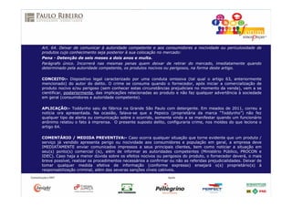 Art. 64. Deixar de comunicar à autoridade competente e aos consumidores a nocividade ou periculosidade de
produtos cujo conhecimento seja posterior à sua colocação no mercado:
Pena - Detenção de seis meses a dois anos e multa.
Parágrafo único. Incorrerá nas mesmas penas quem deixar de retirar do mercado, imediatamente quando
determinado pela autoridade competente, os produtos nocivos ou perigosos, na forma deste artigo.
CONCEITO:- Dispositivo legal caracterizado por uma conduta omissiva (tal qual o artigo 63, anteriormente
mencionado) do autor do delito. O crime se consuma quando o fornecedor, após iniciar a comercialização de
produto nocivo e/ou perigoso (sem conhecer estas circunstâncias prejudiciais no momento da venda), vem a se
cientificar, posteriormente, das implicações relacionadas ao produto e não faz qualquer advertência à sociedade
em geral (consumidores e autoridade competente).
APLICAÇÃO:- Toddynho saiu de fábrica na Grande São Paulo com detergente. Em meados de 2011, correu a
notícia ora apresentada. Na ocasião, falava-se que a Pepsico (proprietária da marca “Toddynho”) não fez
qualquer tipo de alerta ou comunicação sobre o ocorrido, somente vindo a se manifestar quando um funcionário
anônimo relatou o fato à imprensa. O presente suposto delito, configuraria crime, nos moldes do que leciona o
artigo 64.
COMENTÁRIO / MEDIDA PREVENTIVA:- Caso ocorra qualquer situação que torne evidente que um produto /
serviço já vendido apresenta perigo ou nocividade aos consumidores e população em geral, a empresa deve
IMEDIATAMENTE enviar comunicados impressos a seus principais clientes, bem como noticiar a situação em
seu(s) ponto(s) comercial (is), além de informar as autoridades competentes (Ministério Público, PROCON e
IDEC). Caso haja a menor dúvida sobre os efeitos nocivos ou perigosos do produto, o fornecedor deverá, o mais
breve possível, realizar os procedimentos necessários a confirmar ou não as referidas prejudicialidades. Deixar de
tomar qualquer medida efetiva de informação (conforme expresso) ensejará o(s) proprietário(s) à
responsabilização criminal, além das severas sanções cíveis cabíveis.
 