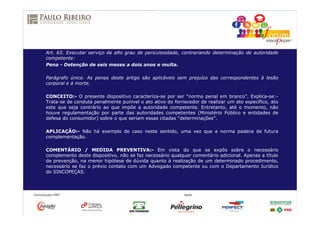 Art. 65. Executar serviço de alto grau de periculosidade, contrariando determinação de autoridade
competente:
Pena - Detenção de seis meses a dois anos e multa.
Parágrafo único. As penas deste artigo são aplicáveis sem prejuízo das correspondentes à lesão
corporal e à morte.
CONCEITO:- O presente dispositivo caracteriza-se por ser “norma penal em branco”. Explica-se:-
Trata-se de conduta penalmente punível o ato ativo do fornecedor de realizar um ato específico, ato
este que seja contrário ao que impõe a autoridade competente. Entretanto, até o momento, não
houve regulamentação por parte das autoridades competentes (Ministério Público e entidades de
defesa do consumidor) sobre o que seriam essas citadas “determinações”.
APLICAÇÃO:- Não há exemplo de caso neste sentido, uma vez que a norma padece de futura
complementação.
COMENTÁRIO / MEDIDA PREVENTIVA:- Em vista do que se expôs sobre o necessário
complemento deste dispositivo, não se faz necessário qualquer comentário adicional. Apenas a título
de prevenção, na menor hipótese de dúvida quanto à realização de um determinado procedimento,
necessário se faz o prévio contato com um Advogado competente ou com o Departamento Jurídico
do SINCOPEÇAS.
 