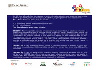 Art. 66. Fazer afirmação falsa ou enganosa, ou omitir informação relevante sobre a natureza, característica,
qualidade, quantidade, segurança, desempenho, durabilidade, preço ou garantia de produtos ou serviços:
Pena - Detenção de três meses a um ano e multa.
§ 1º Incorrerá nas mesmas penas quem patrocinar a oferta.
§ 2º Se o crime é culposo;
Pena Detenção de um a seis meses ou multa.
CONCEITO:- No crime apontado, não existe a necessidade de que se acarrete algum prejuízo ao consumidor ou
terceiros, pois trata-se de um crime de perigo (a “ameaça” de prejuízo é punível). Basta que conste qualquer tipo
de informação falsa (ou errônea) ou, ainda, a omissão de uma informação necessária, para que seja
caracterizado o ato delituoso. Também se pune aquele que, embora não faça afirmações falsas ou omita
informações relevantes sobre produtos ou serviços, perpetua a informação passada aos consumidores, mesmo
ciente de sua irregularidade. Pune-se a OFERTA ENGANOSA, isto é, a afirmação feita ao consumidor, de forma a
ludibriá-lo e convencê-lo sobre algo errôneo que o fornecedor quer se fazer valer para concluir a venda (a
publicidade enganosa é prevista no artigo 67, posteriormente analisado).
OBSERVAÇÃO 1:- Caso a informação errônea passada ao consumidor / omitida no momento da venda tenha
haver com a periculosidade/nocividade do produto, não aplicar-se-á o artigo 66, e sim, o artigo 63 (específico
para o tema).
OBSERVAÇÃO 2:- Caso haja efetivo prejuízo para algum ou alguns consumidores, aplica-se o artigo 7º, inciso
VII, da Lei nº. 8.137/90 (que define crimes contra a ordem tributária, econômica e contra as relações de
consumo), para tanto, importante ressaltar que a afirmação falsa ou enganosa descrita no tipo, deverá ser feita
na oferta e apresentação do produto ou serviços, e não através de publicidade.
 