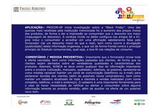 APLICAÇÃO:- PROCON-SP inicia investigação sobre a “Black Friday”. Uma das
queixas mais recebidas pela instituição mencionada foi o aumento dos preços cheios
dos produtos, de forma a dar a impressão ao consumidor que o desconto era maior
(maquiagem de desconto). A conduta incide no delito configura nos artigos 66 e 67,
pois induz o consumidor a acreditar em uma afirmação sabidamente falsa pelo
fornecedor (de um desconto maior do que o real), bem como ocorre a divulgação
(publicidade) desta informação enganosa, o que vai de forma frontal contra o principal
princípio do Estatuto consumerista, qual seja, a boa-fé nas relações de consumo.
COMENTÁRIO / MEDIDA PREVENTIVA:- Importante que o fornecedor revise toda
a oferta veiculada, bem como informações passadas aos clientes, de forma que os
clientes sejam alertados sobre as verdadeiras qualidades e características dos
produtos. Ademais, NUNCA se deve omitir qualquer tipo de informação importante
sobre o produto (utilização, manuseio, qualidade). Ademais, se possível, apresenta-se
como medida razoável manter um canal de comunicação (telefônico ou e-mail) para
esclarecer dúvidas dos clientes (além de possíveis novos compradores), bem como
manter um cadastro atualizado de toda a clientela e vendas realizadas (com nome
completo, telefone, e-mail e endereço). O cadastro é uma importante ferramenta para
o caso de haver necessidade de retificar ou alertar o consumidor sobre alguma
informação tenente ao produto vendido, além de auxiliar na oferta de um possível
novo item.
 