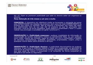 Art. 67. Fazer ou promover publicidade que sabe ou deveria saber ser enganosa ou
abusiva:
Pena Detenção de três meses a um ano e multa.
CONCEITO:- O dispositivo em referência impõe ao fornecedor a obrigação de prezar
pela HONESTIDADE nas relações de consumo, bem como ter total CONHECIMENTO do
produto que coloca no mercado. Não se esquiva o fornecedor que relata não saber
que determinado item de sua loja não se prestava ao que foi anunciado (por
exemplo). Pune-se de forma igualitária, quem elabora a publicidade (“fazer”) e quem
realizar sua promoção à sociedade em geral (“promover”).
OBSERVAÇÃO 1:- Publicidade enganosa:- qualquer modalidade de informação ou
comunicação de caráter publicitário, inteira ou parcialmente falsa, ou, por qualquer
outro modo, mesmo por omissão, capaz de induzir em erro o consumidor a respeito
da natureza, características, qualidade, quantidade, propriedades, origem, preço e
quaisquer outros dados sobre produtos e serviços.
OBSERVAÇÃO 2:- Publicidade abusiva:- a publicidade discriminatória de qualquer
natureza, a que incite à violência, explore o medo ou a superstição, se aproveite da
deficiência de julgamento e experiência da criança, desrespeita valores ambientais, ou
que seja capaz de induzir o consumidor a se comportar de forma prejudicial ou
perigosa à sua saúde ou segurança.
 