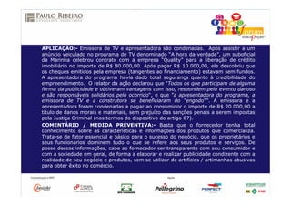 APLICAÇÃO:- Emissora de TV e apresentadora são condenadas. Após assistir a um
anúncio veiculado no programa de TV denominado “A hora da verdade”, um suboficial
da Marinha celebrou contrato com a empresa “Quality” para a liberação de crédito
imobiliário no importe de R$ 80.000,00. Após pagar R$ 10.000,00, ele descobriu que
os cheques emitidos pela empresa (tangentes ao financiamento) estavam sem fundos.
A apresentadora do programa havia dado total segurança quanto à credibilidade do
empreendimento. O relator da ação declarou que "Todos os que participam de alguma
forma da publicidade e obtiveram vantagens com isso, respondem pelo evento danoso
e são responsáveis solidários pelo ocorrido", e que ”a apresentadora do programa, a
emissora de TV e a construtora se beneficiaram do “engodo””. A emissora e a
apresentadora foram condenadas a pagar ao consumidor o importe de R$ 20.000,00 a
título de danos morais e materiais, sem prejuízo das sanções penais a serem impostas
pela Justiça Criminal (nos termos do dispositivo do artigo 67).
COMENTÁRIO / MEDIDA PREVENTIVA:- Basta que o fornecedor tenha total
conhecimento sobre as características e informações dos produtos que comercializa.
Trata-se de fator essencial e básico para o sucesso do negócio, que os proprietários e
seus funcionários dominem tudo o que se refere aos seus produtos e serviços. De
posse dessas informações, cabe ao fornecedor ser transparente com seu consumidor e
com a sociedade em geral, de forma a elaborar e realizar publicidade condizente com a
realidade de seu negócio e produtos, sem se utilizar de artifícios / artimanhas abusivas
para obter êxito no comércio.
 