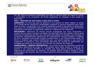 Art. 68. Fazer ou promover publicidade que sabe ou deveria saber ser capaz de induzir
o consumidor a se comportar de forma prejudicial ou perigosa a sua saúde ou
segurança:
Pena - Detenção de seis meses a dois anos e multa.
CONCEITO:- O crime que aqui se delineia é uma espécie do delito tratado no artigo
67. O artigo 68 faz referência à publicidade enganosa ou abusiva específica para casos
onde se induz o consumidor a ter conduta temerária quanto à sua saúde ou segurança.
Isto posto, se a publicidade enganosa / abusiva induzir o consumidor a agir de maneira
prejudicial à sua saúde ou segurança, aplica-se o dispositivo em referência.
APLICAÇÃO:- Fabricante de cerveja veicula propaganda que induz consumidor a
concluir que ao tomar o produto veiculado, ele terá mais força de vontade e ânimo para
enfrentar os obstáculos do dia a dia, tais quais dificuldades no trabalho, por exemplo. O
consumidor hipossuficiente (desprovido de conhecimento técnico-científico a respeito
do tem), comprará mencionado produto e poderá fazer o uso indiscriminado deste, de
forma a imaginar que estará contribuindo com sua saúde (quando o que ocorre é
justamente o contrário). Uma importante fabricante de cerveja foi interpelada por
entidades de defesa do consumidor, por infringir aos ditames do artigo 68.
COMENTÁRIO / MEDIDA PREVENTIVA:- No sentido do que foi detalhado quando do
comentário pertinente ao artigo 67, o fornecedor deve evitar atrelar a venda de um
produto a um suposto benefício ou situação que traga algum prejuízo à saúde ou
segurança do consumidor ou terceiros. As sanções penais (multa e prisão) e cíveis
(indenização) são severas, além de multas aplicáveis pelas autoridades competentes de
fiscalização.
 