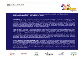 Art. 69. Deixar de organizar dados fáticos, técnicos e científicos que dão base à publicidade:
Pena - Detenção de um a seis meses ou multa.
CONCEITO:- O Artigo pretende punir quem não organiza dados fáticos, técnicos, e científicos que dão
base à publicidade. O objetivo deste dispositivo é garantir o que determina o artigo 36, do Código de
Defesa do Consumidor, qual seja:- “O fornecedor, na publicidade de seus produtos ou serviços,
manterá, em seu poder, para informação dos legítimos interessados, os dados fáticos, técnicos e
científicos que dão sustentação à mensagem”. A proteção atinge ao consumidor (que poderá ter
acesso aos dados constantes do anúncio publicitário) e ao fornecedor (que terá como provar que
anunciou fato verdadeiro e poderá se esquivar de punições).
APLICAÇÃO:- Caso onde o consumidor alegue que o anúncio publicitário realizado pela empresa, dava
direito a uma viagem por conta do fornecedor, desde que o pagamento pelo produto fosse realizado à
vista. O fornecedor, que havia guardados todas as informações relativas à oferta, conseguiu
demonstrar que a publicidade dizia respeito à possibilidade de obter a viagem, por meio de um sorteio
a ser realizado na sede da empresa, o que acarretou na improcedência da alegação do consumidor. Da
mesma forma, caso o fornecedor (mesmo que culpado) não forneça as informações, estará sujeito à
penalidade legal, vez que não terá meios técnicos de fazer provar sua alegação / minimizar qualquer
penalidade, além de sofrer a penalidade expressa no artigo 69.
COMENTÁRIO / MEDIDA PREVENTIVA:- O dispositivo trata-se de punição pela violação ao princípio
da transparência da publicidade comercial, de forma a ser do fornecedor a obrigação de organizar e
manter guardados os dados referentes à veiculação da publicidade. Para se resguardar, o fornecedor
deve, apenas, armazenar ao menos uma via de todas as informações (arquivos, documentos, textos)
referentes às publicidades que fizer, de forma a poder prestar esclarecimentos quando estes lhe forem
solicitados. Além de garantir seu negócio, ainda se esquiva de ser enquadrado na punição abarcada
pelo presente item legal.
 