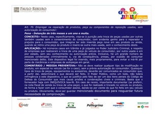 Art. 70. Empregar na reparação de produtos, peça ou componentes de reposição usados, sem
autorização do consumidor:
Pena - Detenção de três meses a um ano e multa.
CONCEITO:- Neste caso, especificamente, visa-se à punição pela troca de peças usadas por outras
também usadas sem o consentimento do consumidor, com evidente ganho para o reparador e
prejuízo para o consumidor, que imagina ter sido inserida peça nova em seu produto ou ainda,
quando se retira uma peça do produto e insere-se outra mais usada, sem o conhecimento deste.
APLICAÇÃO:- Há inúmeros casos em trâmite e já julgados no Poder Judiciário Criminal, a respeito
de empresas que realizaram a troca de uma peça do veículo do consumidor, por outra usada e em
pior estado, sem seu conhecimento ou autorização prévia. Inclusive, há um grande número de
pessoas condenadas criminalmente e, via de consequência, presas, por ocasião de consumar
mencionado delito. Este dispositivo legal foi inserido, mais propriamente, para evitar a má-fé por
parte de mecânicas e empresas de autopeças em geral.
COMENTÁRIO / MEDIDA PREVENTIVA:- Não se deve realizar qualquer tipo de modificação no
produto, em especial no veículo (se for o caso), sem a prévia autorização do consumidor. Quaisquer
tipos de troca de peças, equipamentos ou acessórios, deverão ser comunicados ao consumidor que,
a partir daí, determinará o que deverá ser feito. O Poder Público, como um todo, não tolera
infringência a este dispositivo, o que se justifica pelo fato de ser um dos itens penais do Código de
Defesa do Consumidor que mais causa prisões e condenações cíveis e criminais. Basta que o
fornecedor haja com INEQUÍVOCA boa-fé. Em caso de receio, importante documentar (se preferir,
na nota fiscal de venda ou troca de uma peça), o que foi realizado e trocado no veículo ou produto,
de forma a fazer com que o consumidor assine, dando-se por ciente do que foi feito em seu veículo
ou produto. Obviamente, deve-ser guardar mencionado documento para resguardar futura
necessidade de comprovação.
 