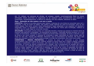 Art. 71. Utilizar, na cobrança de dívidas, de ameaça, coação, constrangimento físico ou moral,
afirmações falsas incorretas ou enganosas ou de qualquer outro procedimento que exponha o
consumidor, injustificadamente, a ridículo ou interfira com seu trabalho, descanso ou lazer:
Pena - Detenção de três meses a um ano e multa.
CONCEITO:- Utilizar-se de prática abusiva para realizar a cobrança de uma dívida do consumidor para com o
fornecedor. O fato de existir um débito, não justifica coação indevida por parte do fornecedor, para ver seu
crédito saldado. Para tanto, existem meios extrajudiciais e legais adequados e que respeitam em absoluto a
integridade moral e a dignidade do devedor. A dívida não pode ser motivo para humilhação, violência ou
qualquer tipo de coação ilegal ao consumidor devedor.
APLICAÇÃO:- Empregado contraiu dívida com instituição bancária, empresa que possuía os mesmos donos da
empresa onde laborava o empregador. Os proprietários da empresa / instituição bancária enviaram um e-mail
a todos os funcionários, informando sobre a existência da dívida deste empregado, de forma a informar o valor
da dívida e seu nome completo. A empresa foi condenada a pagar indenização por danos morais, além de
multa em valor alto, imposta pelo PROCON. Felizmente, para os proprietários da empresa, não houve ação
penal para averiguar o ocorrido (o que poderia ensejar na prisão dos proprietário, bem como nova multa).
COMENTÁRIO / MEDIDA PREVENTIVA:- A conduta de expor um consumidor a uma situação
constrangedora, bem como utilizar-se de violência, ameaça ou outros meios que o coajam a realizar a quitação
da dívida, é injustificável. Cabe ao fornecedor, caso haja uma dívida, entrar em contato via telefônica com o
consumidor, no intuito de resolver amigavelmente a questão. Caso o procedimento em questão não resolva,
deve-se enviar uma notificação extrajudicial ao consumidor devedor, de forma a dar um prazo para quitar a
dívida ou tentar viabilizar um acordo junto à empresa, sob pena de ter contra si ingressada uma ação de
cobrança. Ainda assim, caso nãos e resolva a pendência, haverá a necessidade de ingresso de ação de
cobrança perante o Poder Judiciário. Não são raros casos de condenação criminal e prisão de donos de
empresas que estão ou ficaram presos por incidirem no tipo penal do artigo 71.
 