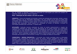 Art. 72. Impedir ou dificultar o acesso do consumidor às informações que sobre ele constem em
cadastros, banco de dados, fichas e registros:
Pena - Detenção de seis meses a um ano ou multa.
CONCEITO:- Trata-se de obrigação do fornecedor, sempre que solicitado pelo consumidor, facilitar o acesso
deste a quaisquer tipo de informações relacionadas a ele, que constem de seu banco de dados (seja
computador, fichas redigidas, arquivos ou outros meios). O fornecedor não poderá cobrar pelo fornecimento
das informações e, no máximo, poderá solicitar um prazo para que possa disponibilizar as informações
pleiteadas pelo consumidor. Ocorre apenas se o fornecedor se recusar ou dificultar a fornecer as
informações solicitadas pelo consumidor, a respeito deste.
APLICAÇÃO:- Instituição bancária condenada por deixar de prestar esclarecimentos a respeito dos
investimentos realizados por cliente. O cliente, descontente por ter sofrido prejuízo nos investimentos
realizados junto a uma Instituição Bancária, pleiteou prestação de contas junto a esta, para tomar ciência
da motivação do revés financeiro (pois lhe havia sido garantido bom retorno financeiro). Entretanto, a
empresa se recusou a fornecer os dados solicitados, sob a justificativa de que não havia previsão contratual
para tanto. Houve condenação ao pagamento de valores a título de danos morais e materiais, bem como
solicitação para apuração do crime previsto no artigo 72, do Código de Defesa do Consumidor.
COMENTÁRIO / MEDIDA PREVENTIVA:- O fornecedor deve manter guardadas todas as informações
pertinentes aos consumidores que possua (dados da compra, extratos, prestação de contas, serviço
realizado, produto vendido, entre outros), de forma a lhes fornecer, caso solicitado. O mais importante é
não se desfazer de qualquer material referente a consumidores (ao menos por um período razoável, mantê-
lo guardado) e manter certa organização sobre estes itens. Interessante, se possível, manter um arquivo
digital, o que exclui a necessidade de manter papéis e documentos impressos.
 