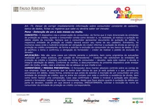 Art. 73. Deixar de corrigir imediatamente informação sobre consumidor constante de cadastro,
banco de dados, fichas ou registros que sabe ou deveria saber ser inexata:
Pena - Detenção de um a seis meses ou multa.
CONCEITO:- O dispositivo visa a preservação do consumidor, de forma que é mais direcionado às entidades
de proteção ao crédito, quando o consumidor consta como devedor e, na realidade, já realizou a quitação do
débito objeto da inscrição. Sempre que o consumidor apresentar documento de quitação do débito, a
respectiva entidade de proteção ao crédito deverá excluir seu nome de seu cadastro. Entretanto, há
inúmeros casos onde o Judiciário entende ser obrigação do credor informar a quitação da dívida ao serviço de
proteção ao crédito competente, de forma a solicitar a exclusão do consumidor de seu banco de dados. O STJ
já pacificou o tema e confirmou a obrigação do fornecedor – credor de realizar o pedido de exclusão do
devedor.
APLICAÇÃO:- Não são raros casos em trâmite perante o judiciário, bem como originários de autuações
realizadas por entes públicos, por ocasião de fornecedores – credores não solicitarem às entidades de
proteção ao crédito a imediata exclusão do nome do consumidor – devedor, após este realizar a devida e
integral satisfação do débito. Conforme se verifica, o descumprimento do presente dispositivo pode ensejar
além de multa, prisão, caso a empresa não se adeque ao que impõe a Lei.
COMENTÁRIO / MEDIDA PREVENTIVA:- O fornecedor deve manter absoluto controle sobre as contas de
sua empresa. Disso se presume que se tenha total ciência do que já está quitado e o que, porventura,
permanece em débito. Desta forma, orienta-se que antes de solicitar a inscrição de um consumidor em uma
entidade de proteção ao crédito, que se entre em contato com este e confirme a existência da dívida, bem
como tente realizar uma composição. Caso seja confirmado o débito e inviável a quitação pelo devedor,
poderá o fornecedor realizar a inscrição mencionada, desde que fique atento quanto à quitação do débito por
parte do devedor, ocasião em que deverá a empresa, IMEDIATAMENTE, solicitar a exclusão do nome do
consumidor da entidade de proteção ao crédito correspondente.
 