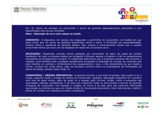Art. 74. Deixar de entregar ao consumidor o termo de garantia adequadamente preenchido e com
especificação clara de seu conteúdo;
Pena - Detenção de um a seis meses ou multa.
CONCEITO:- O dispositivo em apreço visa resguardar o patrimônio do consumidor, na medida em que
tenta evitar que um termo de garantia tendencioso venha a eximir o fornecedor da responsabilidade,
embora tenha a aparência de garantia efetiva. Isto, porque é extremamente injusto que o próprio
consumidor tenha que arcar com as despesas de reparo de um produto novo.
APLICAÇÃO:- Magistrado concede liminar pleiteada por consumidor de plano de saúde da Unimed
Paulistana. No caso, a empresa relatou ter obrigação a fornecer apenas o hospital, e não os equipamentos
necessários ao procedimento cirúrgico. O magistrado determinou que a empresa custeasse não somente o
hospital, como também todo e qualquer equipamento necessário à realização da cirurgia, por entender que
está implícito no contrato o fornecimento dos equipamentos e que, o não atendimento ao que impõe a
liminar, incidiria em multa diária, além de processo criminal contra os proprietários da fornecedora de
planos de saúde, calcado neste artigo 74.
COMENTÁRIO / MEDIDA PREVENTIVA:- A garantia mínima a que todo fornecedor está sujeito é de 3
meses, segundo impõe o Código de Defesa do Consumidor. Qualquer disposição prejudicial em contrário
será nula de pleno direito, além de poder vir a ensejar ação criminal, prisão, multa e autuações das
autoridades públicas competentes. É de bom tom preencher todos os documentos e termos de garantia
entregues ao consumidor com atenção e cuidado, de forma a se zelar para que nenhuma informação
equivocada ou contrária ao que a lei impõe conste do mencionado documento. Caso reste dúvida, melhor é
entrar em contato com assessoria jurídica competente.
 