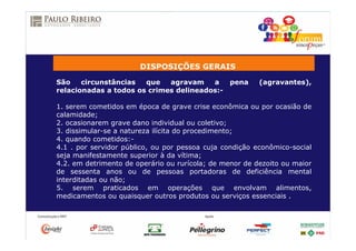DISPOSIÇÕES GERAIS
São circunstâncias que agravam a pena (agravantes),
relacionadas a todos os crimes delineados:-
1. serem cometidos em época de grave crise econômica ou por ocasião de
calamidade;
2. ocasionarem grave dano individual ou coletivo;
3. dissimular-se a natureza ilícita do procedimento;
4. quando cometidos:-
4.1 . por servidor público, ou por pessoa cuja condição econômico-social
seja manifestamente superior à da vítima;
4.2. em detrimento de operário ou rurícola; de menor de dezoito ou maior
de sessenta anos ou de pessoas portadoras de deficiência mental
interditadas ou não;
5. serem praticados em operações que envolvam alimentos,
medicamentos ou quaisquer outros produtos ou serviços essenciais .
 