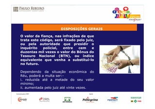 DISPOSIÇÕES GERAIS
O valor da fiança, nas infrações de que
trata este código, será fixado pelo juiz,
ou pela autoridade que presidir o
inquérito policial, entre cem e
duzentas mil vezes o valor do Bônus do
Tesouro Nacional (BTN), ou índice
equivalente que venha a substituí-lo
no futuro.
Dependendo da situação econômica do
Réu, poderá a multa ser:-
i. reduzida até a metade do seu valor
mínimo;
ii. aumentada pelo juiz até vinte vezes.
 