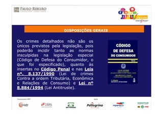 DISPOSIÇÕES GERAIS
Os crimes detalhados não são os
únicos previstos pela legislação, pois
poderão incidir tanto as normas
insculpidas na legislação especial
(Código de Defesa do Consumidor, o
que foi especificado), quanto às
insertas no Código Penal e nas Leis
nº. 8.137/1990 (Lei de crimes
Contra a ordem Tributária, Econômica
e Relações de Consumo) e Lei nº
8.884/1994 (Lei Antitruste).
 