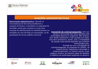 SANÇÕES ADMINISTRATIVAS
Intervenção administrativa:- Quando as
circunstâncias de fato desaconselharem a
cassação de licença, a interdição ou suspensão da
atividade, sendo que constitui-se como uma
remoção da administração do estabelecimento ou
atividade em caso de lesão ao consumidor, ou da
paralisação de serviço público essencial.
Imposição de contrapropaganda:- tem por
escopo a diminuição dos danos gerados pela
publicidade abusiva ou enganosa. Não alcança,
nem desfaz totalmente o mal causado por estas,
mas deve amenizá-lo, sendo, pois, a modalidade
de sanção mais temida daqueles que praticam
mencionados atos.
Procede-se com a divulgação de
contrapropaganda, às expensas do infrator, da
mesma forma, frequência e dimensão e,
preferencialmente, no mesmo veículo, local,
espaço e horário, de maneira capaz de desfazer
o malefício da publicidade enganosa ou abusiva.
 