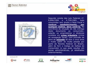 Segundo consta das Leis Federais nº.
8.846/1994 e 4.729/1965, todo
consumidor tem direito a Nota Fiscal e
nenhum estabelecimento, por
qualquer motivo, deve omiti-la. Na
ocorrência de situação de não entrega
deste documento ao consumidor,
estarão os proprietários e diretores
incididos em crime tributário (crime
de sonegação fiscal), com previsão de
pena de reclusão de dois a cinco anos
e multa (além de multa pesada por
parte da Receita Federal do Brasil),
além de ferir o Código de Defesa do
Consumidor (o que pode resultar em
penas administrativas, já detalhadas
anteriormente).
 