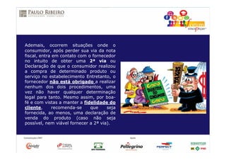 Ademais, ocorrem situações onde o
consumidor, após perder sua via da nota
fiscal, entra em contato com o fornecedor
no intuito de obter uma 2ª via ou
Declaração de que o consumidor realizou
a compra de determinado produto ou
serviço no estabelecimento Entretanto, o
fornecedor não está obrigado a realizar
nenhum dos dois procedimentos, uma
vez não haver qualquer determinação
legal para tanto. Mesmo assim, por boa-
fé e com vistas a manter a fidelidade do
cliente, recomenda-se que seja
fornecida, ao menos, uma declaração de
venda do produto (caso não seja
possível, nem viável fornecer a 2ª via).
 