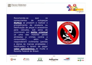 Recomenda-se que os
comerciantes de autopeças
NUNCA se prestem a realizar o
procedimento de pirataria ou
falsificação de peças e acessórios
para veículos, sob pena de
incorrerem em delito criminal
(é uma das maiores penas
atreladas a crimes contra o
consumidor), além de
responderem civilmente (perdas
e danos às marcas pirateadas /
falsificadas) e terem de pagar
valor astronômico de multa à
Receita Federal do Brasil.
 