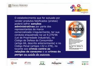 O estabelecimento que for autuado por
vender produtos falsificados (piratas)
poderá sofrer sanções
administrativas por parte dos
representantes da marca
comercializada irregularmente, ter sua
conduta enquadrada na Lei 9.279/96
(Lei de Propriedade Industrial), no
Código de Defesa do Consumidor
(artigo 66, descrito anteriormente) e no
Código Penal (artigos 132 e 278), no
tocante aos crimes contra as
relações de consumo e os crimes de
perigo ou saúde de outrem.
 