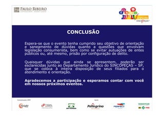 CONCLUSÃO
Espera-se que o evento tenha cumprido seu objetivo de orientação
e saneamento de dúvidas quanto a questões que envolvam
legislação consumerista, bem como se evitar autuações de entes
públicos ou, até mesmo, prisão por configuração de delito.
Quaisquer dúvidas que ainda se apresentem, poderão ser
esclarecidas junto ao Departamento Jurídico do SINCOPEÇAS – SP,
que se coloca à inteira disposição de seus filiados para o
atendimento e orientação.
Agradecemos a participação e esperamos contar com você
em nossos próximos eventos.
 
