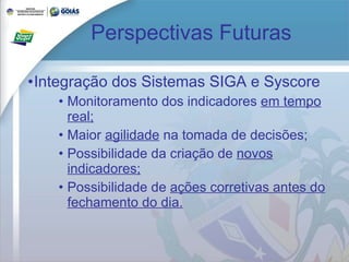 Perspectivas Futuras Integração dos Sistemas SIGA e Syscore Monitoramento dos indicadores  em tempo real; Maior  agilidade  na tomada de decisões; Possibilidade da criação de  novos indicadores; Possibilidade de  ações corretivas antes do fechamento do dia. 