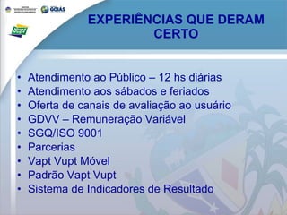 EXPERIÊNCIAS QUE DERAM CERTO Atendimento ao Público – 12 hs diárias Atendimento aos sábados e feriados Oferta de canais de avaliação ao usuário GDVV – Remuneração Variável SGQ/ISO 9001 Parcerias Vapt Vupt Móvel Padrão Vapt Vupt Sistema de Indicadores de Resultado 