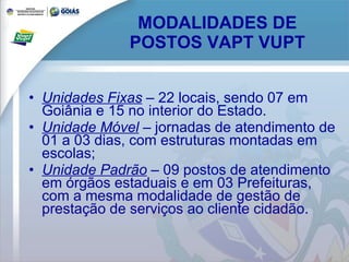 MODALIDADES DE POSTOS VAPT VUPT Unidades Fixas  – 22 locais, sendo 07 em Goiânia e 15 no interior do Estado. Unidade Móvel  – jornadas de atendimento de 01 a 03 dias, com estruturas montadas em escolas; Unidade Padrão  – 09 postos de atendimento em órgãos estaduais e em 03 Prefeituras, com a mesma modalidade de gestão de prestação de serviços ao cliente cidadão. 