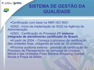 Certificação com base na NBR ISO 9001 2002 - início da implantação do SGQ na Agência de Administração 2003 - Certificação do Processo  (1 º  sistema integrado de atendimento certificado do Brasil) A partir de 2004 – Começa o processo de certificação das unidades fixas, chegando ao total de 19 unidades.  Próxima auditoria externa - previsão de certificação do Processo de Planejamento de Jornadas da Unidade Móvel e das Unidades Fixas Banana Shopping, Caldas Novas e Praça da Bíblia SISTEMA DE GESTÃO DA QUALIDADE 