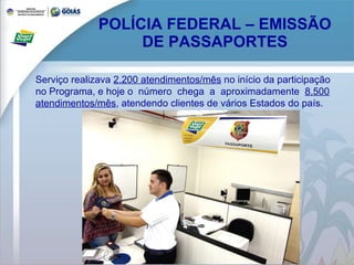 POLÍCIA FEDERAL – EMISSÃO DE PASSAPORTES Serviço realizava  2.200 atendimentos/mês  no início da participação  no Programa, e hoje o  número  chega  a  aproximadamente  8.500 atendimentos/mês , atendendo clientes de vários Estados do país. 