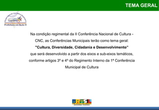 TEMA GERAL




Na condição regimental da II Conferência Nacional de Cultura -
   CNC, as Conferências Municipais terão como tema geral:
   "Cultura, Diversidade, Cidadania e Desenvolvimento”
que será desenvolvido a partir dos eixos e sub-eixos temáticos,
conforme artigos 3º e 4º do Regimento Interno da 1ª Conferência
                     Municipal de Cultura
 
