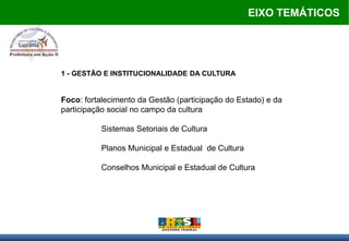 EIXO TEMÁTICOS




1 - GESTÃO E INSTITUCIONALIDADE DA CULTURA


Foco: fortalecimento da Gestão (participação do Estado) e da
participação social no campo da cultura

          Sistemas Setoriais de Cultura

          Planos Municipal e Estadual de Cultura

          Conselhos Municipal e Estadual de Cultura
 