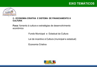 EIXO TEMÁTICOS



2 - ECONOMIA CRIATIVA E SISTEMA DE FINANCIAMENTO À
CULTURA

Foco: fomento á cultura e estratégias de desenvolvimento
econômico

               Fundo Municipal e Estadual da Cultura

               Lei de incentivo à Cultura (municipal e estadual)

               Economia Criativa
 